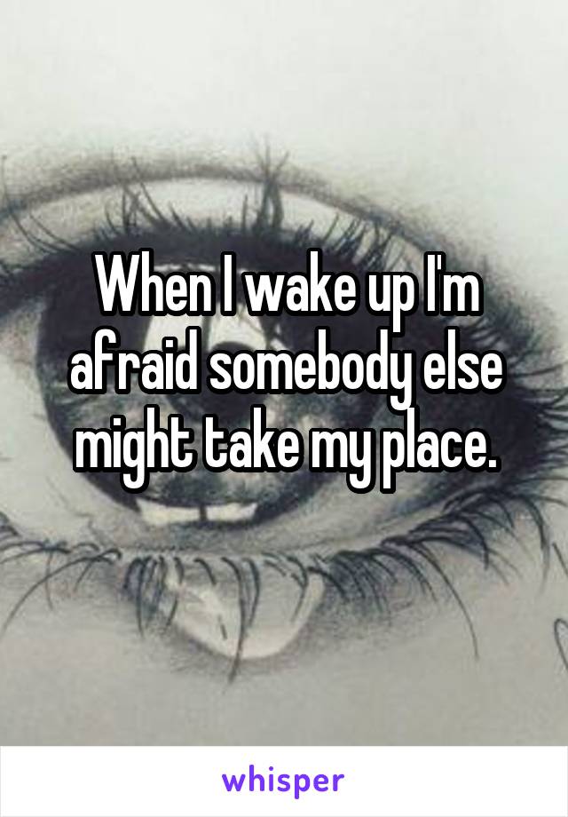 When I wake up I'm afraid somebody else might take my place.
