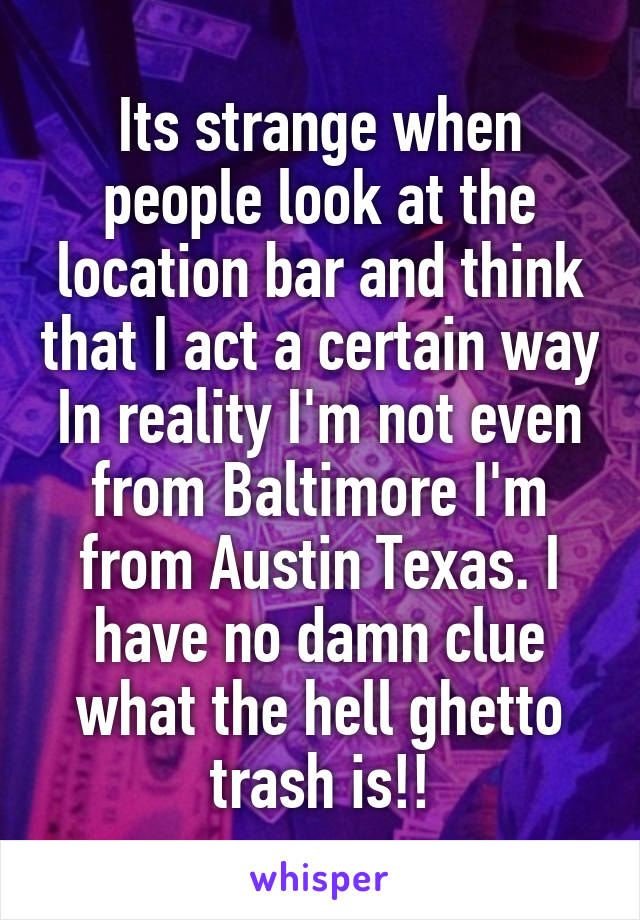 Its strange when people look at the location bar and think that I act a certain way In reality I'm not even from Baltimore I'm from Austin Texas. I have no damn clue what the hell ghetto trash is!!