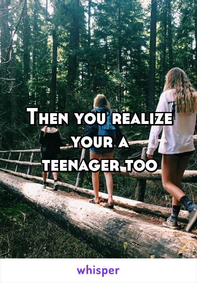 Then you realize
 your a 
teenager too