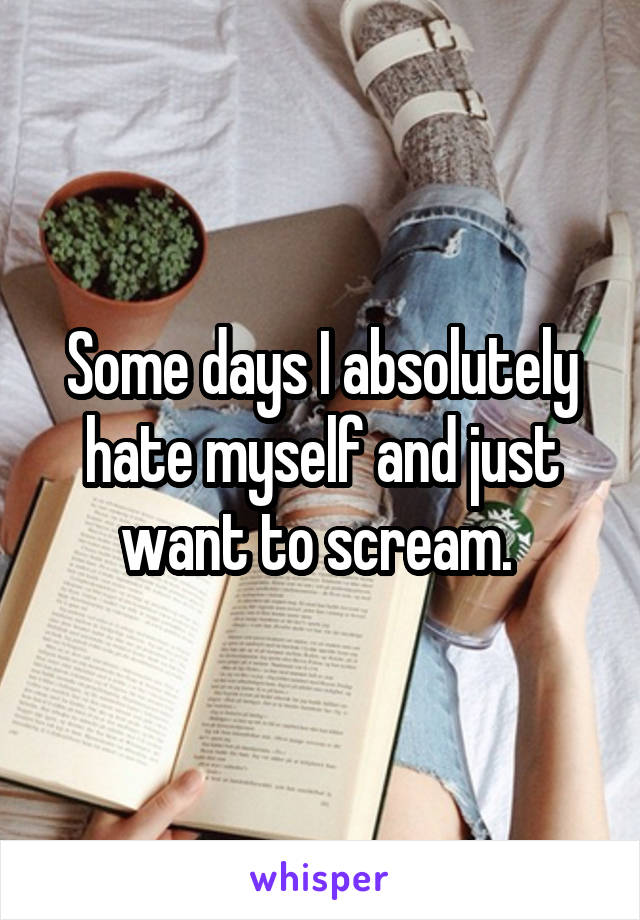 Some days I absolutely hate myself and just want to scream. 