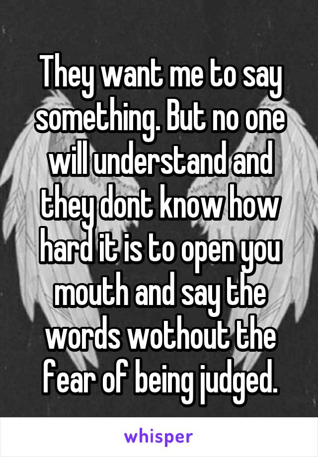 They want me to say something. But no one will understand and they dont know how hard it is to open you mouth and say the words wothout the fear of being judged.