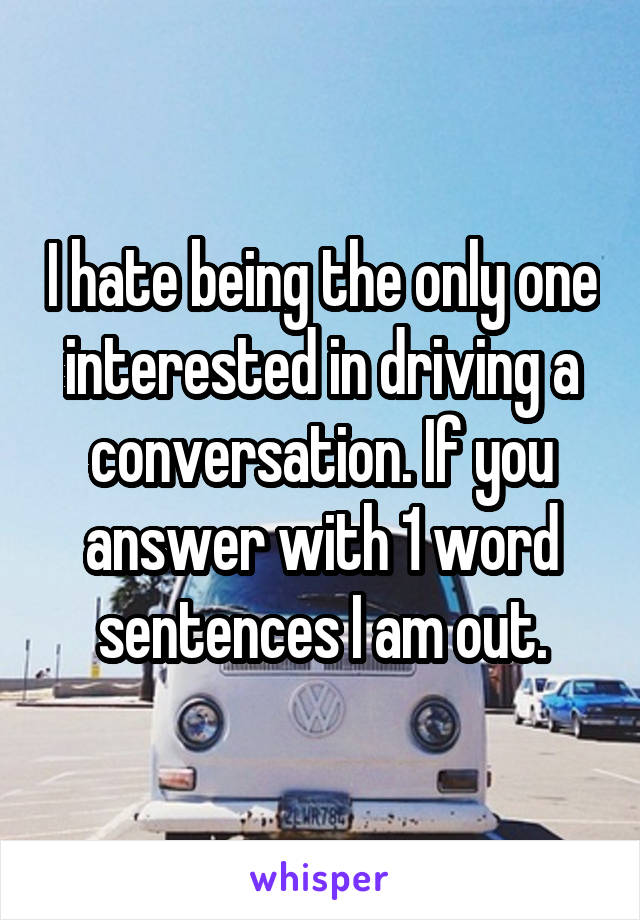 I hate being the only one interested in driving a conversation. If you answer with 1 word sentences I am out.