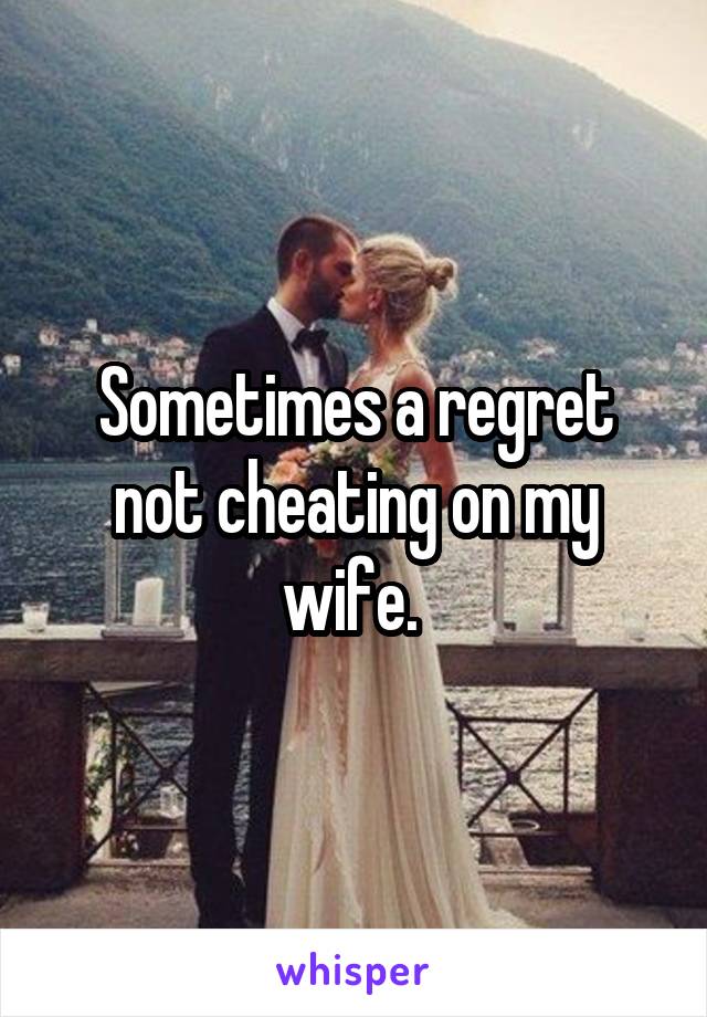 Sometimes a regret not cheating on my wife. 