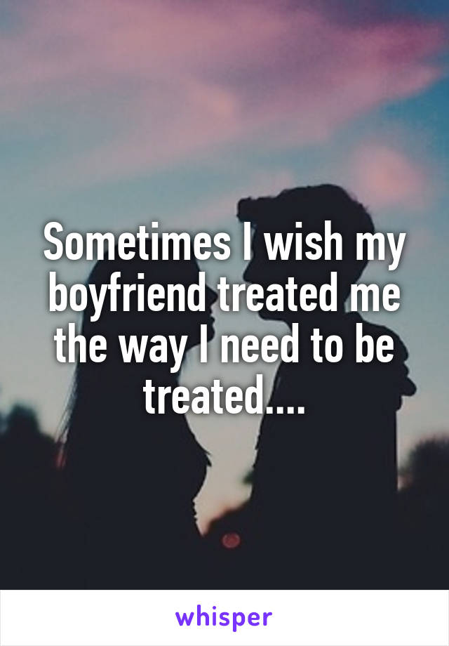 Sometimes I wish my boyfriend treated me the way I need to be treated....