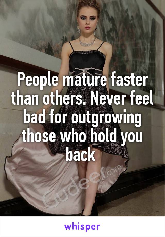 People mature faster than others. Never feel bad for outgrowing those who hold you back 