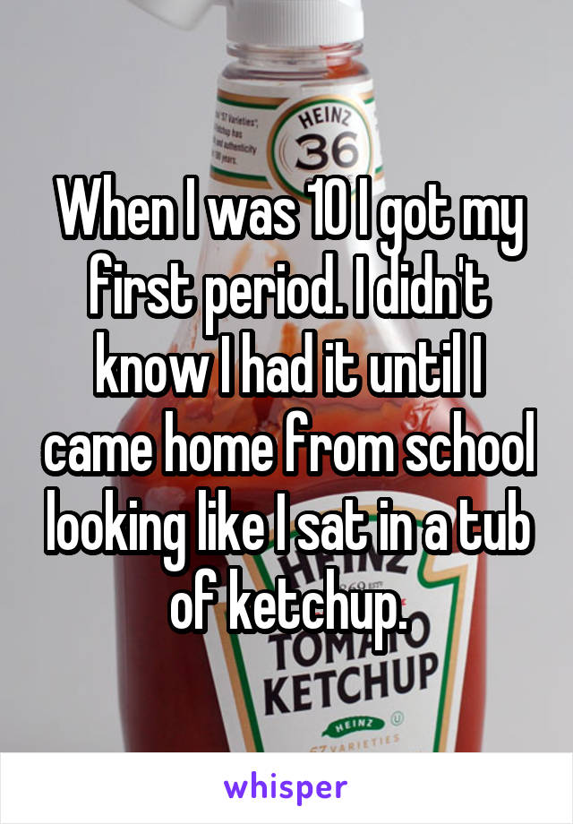 When I was 10 I got my first period. I didn't know I had it until I came home from school looking like I sat in a tub of ketchup.