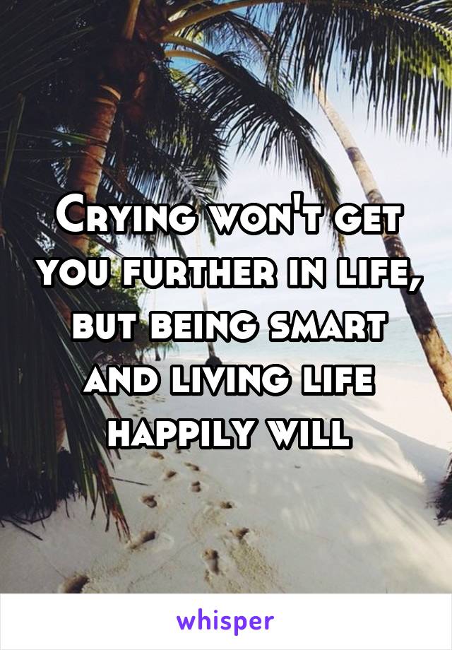Crying won't get you further in life, but being smart and living life happily will