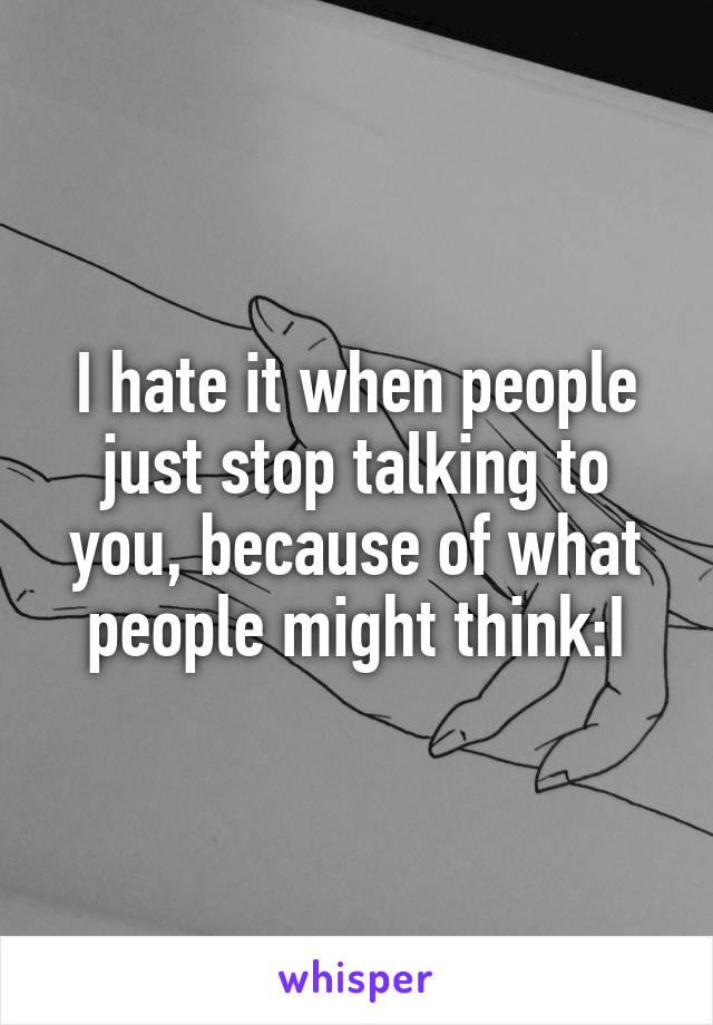 I hate it when people just stop talking to you, because of what people might think:I