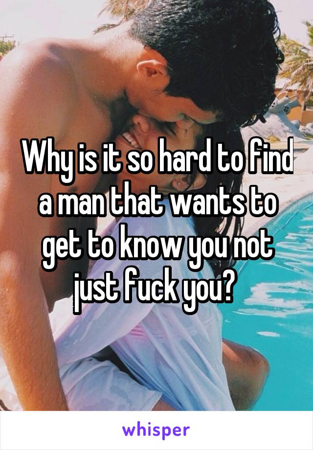 Why is it so hard to find a man that wants to get to know you not just fuck you? 