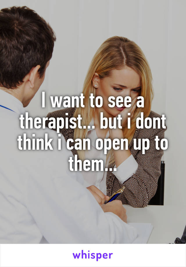 I want to see a therapist... but i dont think i can open up to them...