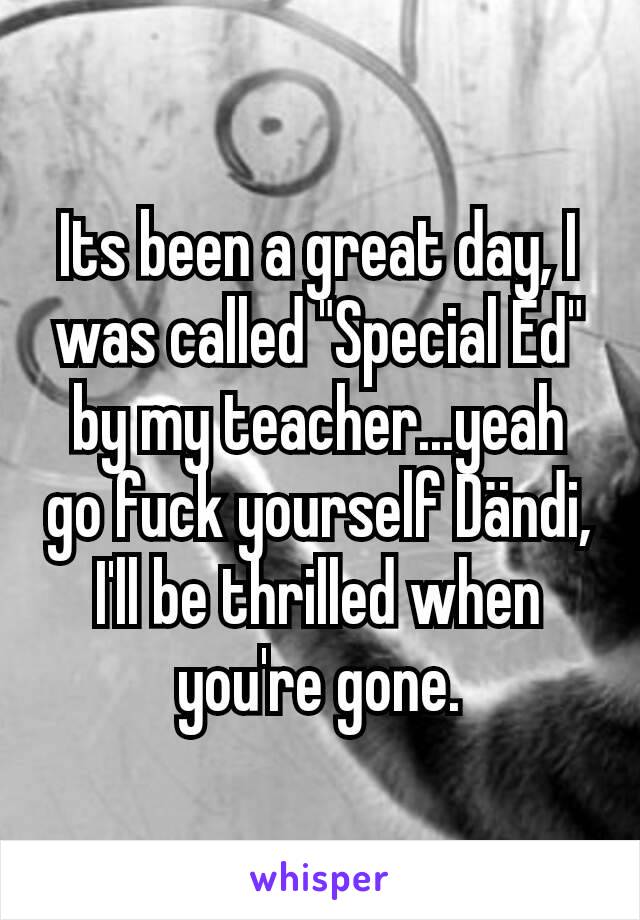 Its been a great day, I was called "Special Ed" by my teacher...yeah go fuck yourself Dändi, I'll be thrilled when you're gone.