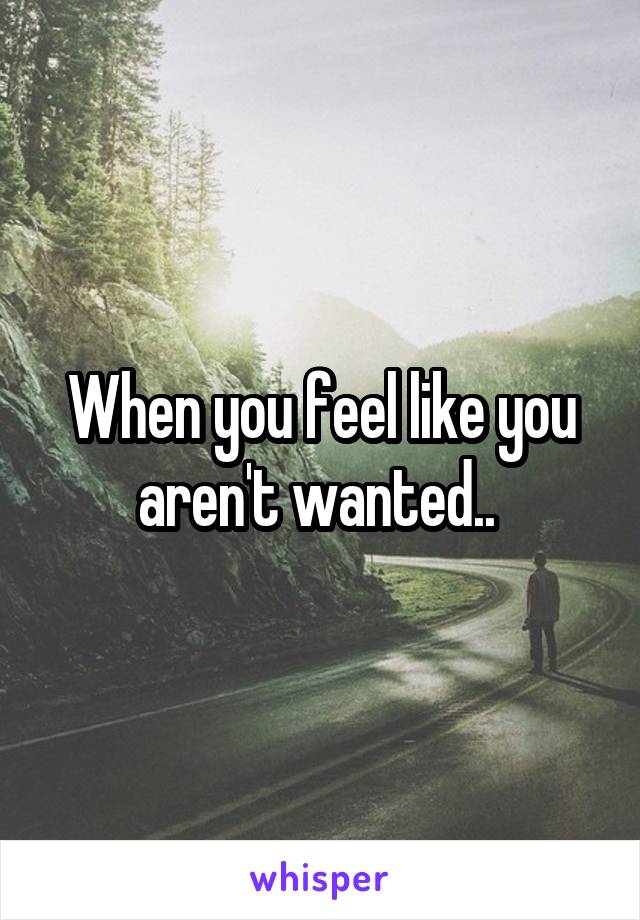 When you feel like you aren't wanted.. 