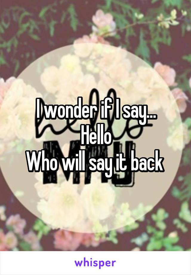 I wonder if I say...
Hello
Who will say it back 