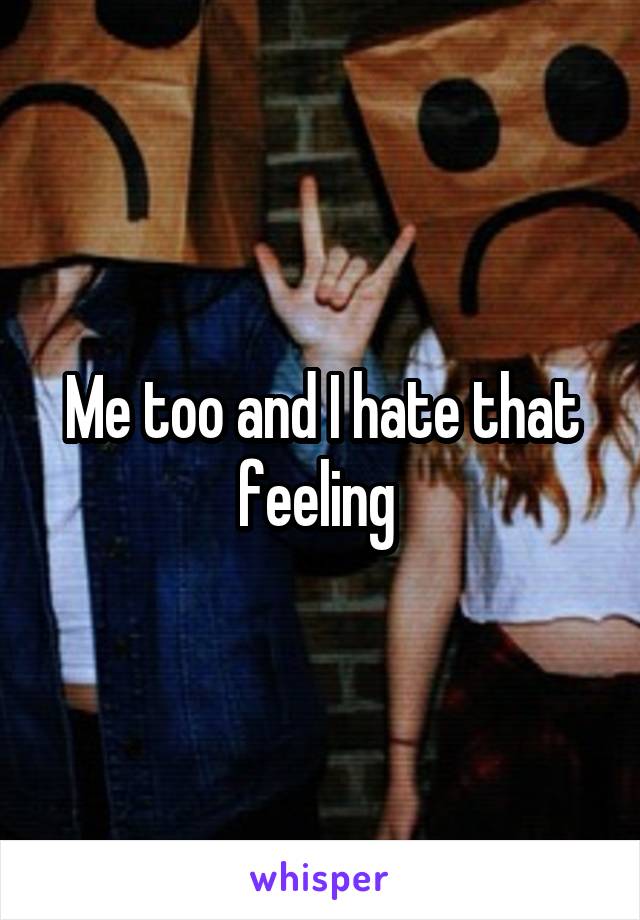 Me too and I hate that feeling 