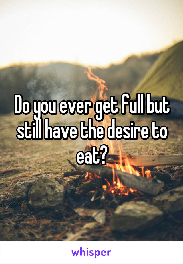 Do you ever get full but still have the desire to eat?