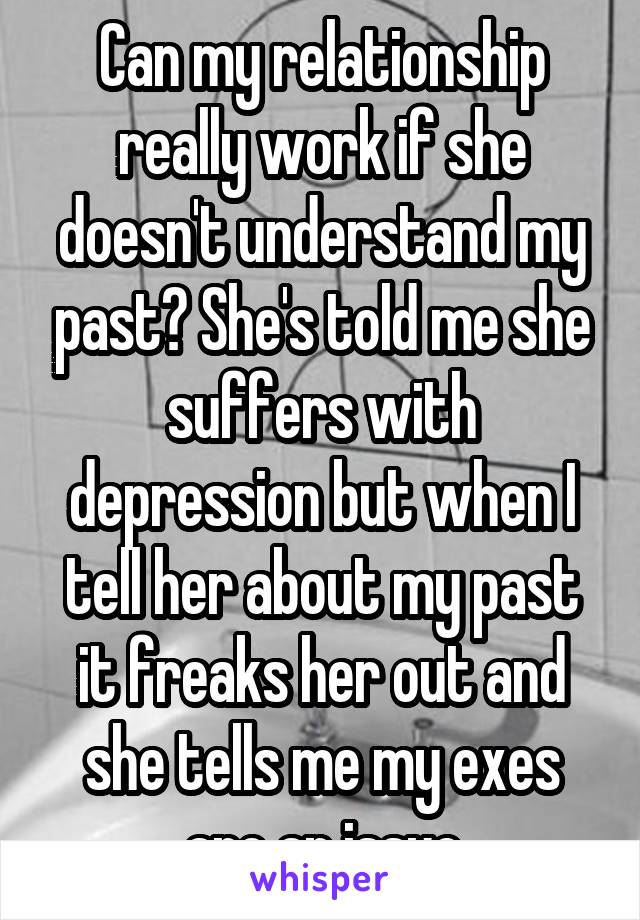 Can my relationship really work if she doesn't understand my past? She's told me she suffers with depression but when I tell her about my past it freaks her out and she tells me my exes are an issue