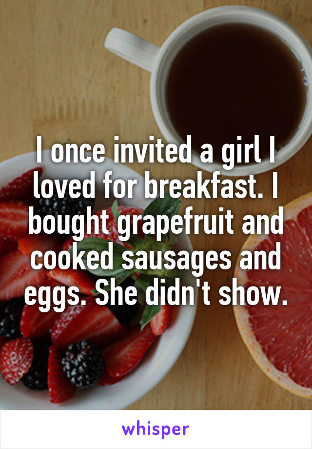 I once invited a girl I loved for breakfast. I bought grapefruit and cooked sausages and eggs. She didn't show.