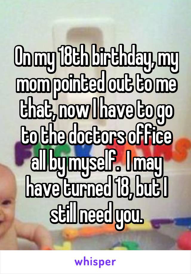 On my 18th birthday, my mom pointed out to me that, now I have to go to the doctors office all by myself.  I may have turned 18, but I still need you.