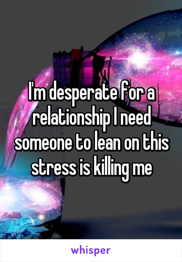 I'm desperate for a relationship I need someone to lean on this stress is killing me