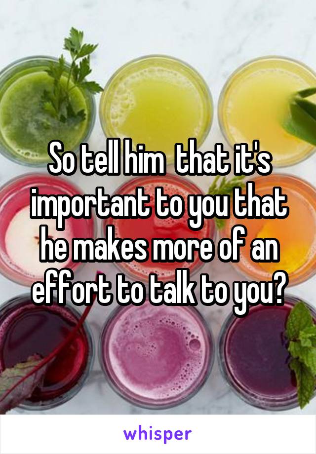 So tell him  that it's important to you that he makes more of an effort to talk to you?