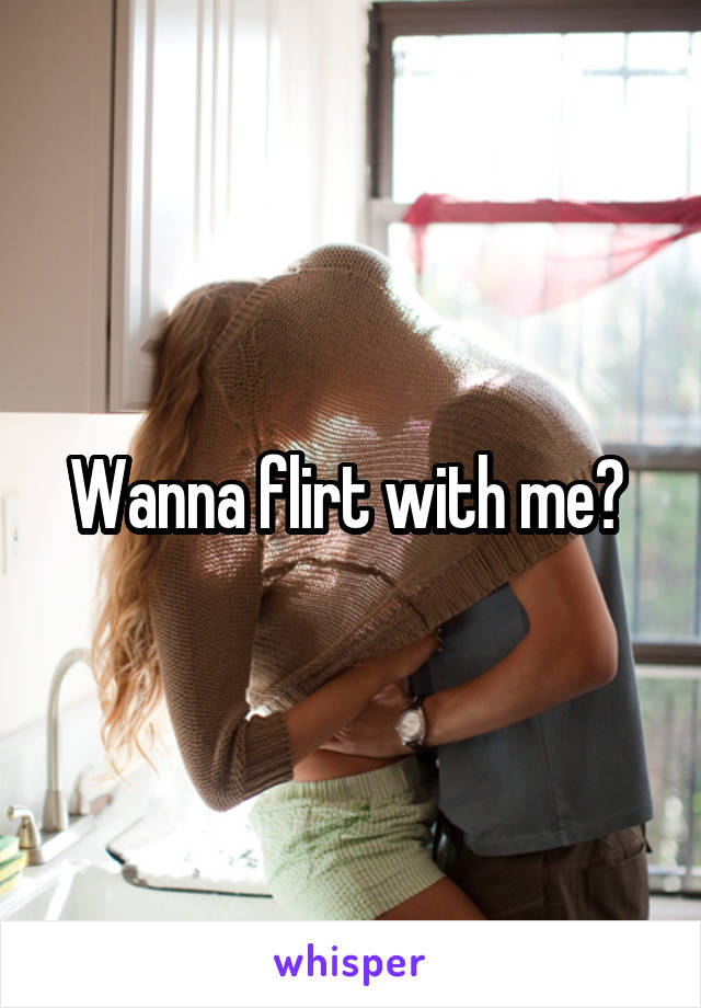 Wanna flirt with me? 