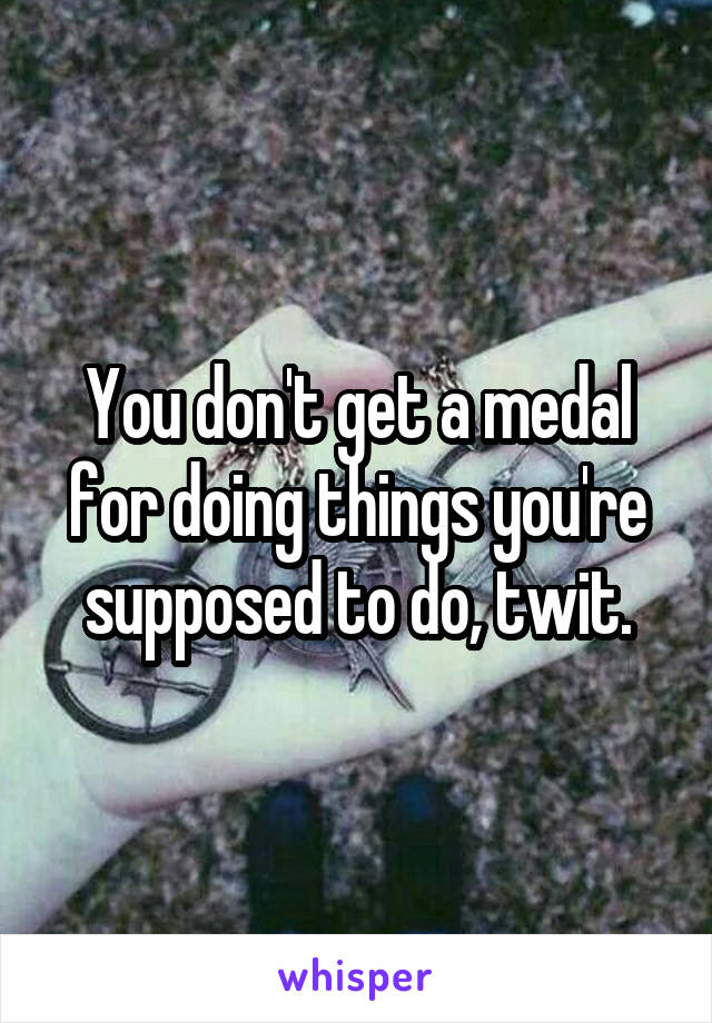 You don't get a medal for doing things you're supposed to do, twit.