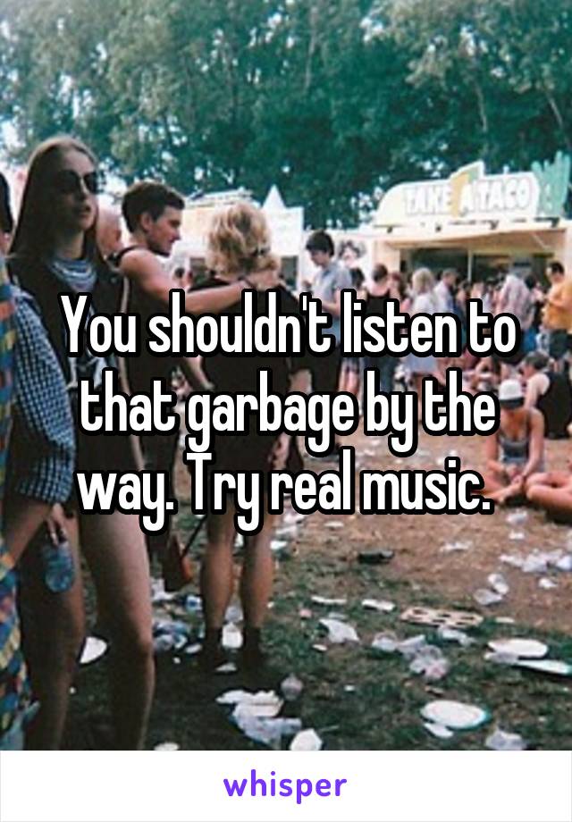 You shouldn't listen to that garbage by the way. Try real music. 