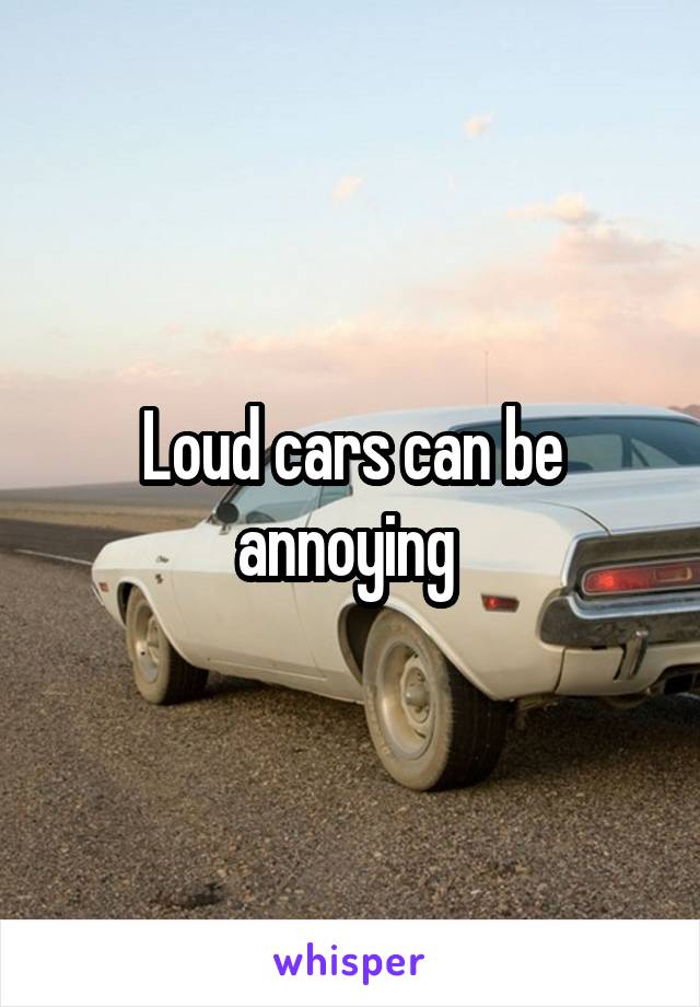 Loud cars can be annoying 