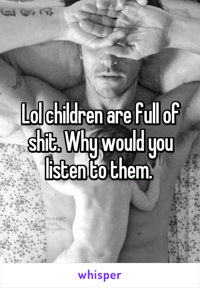 Lol children are full of shit. Why would you listen to them. 