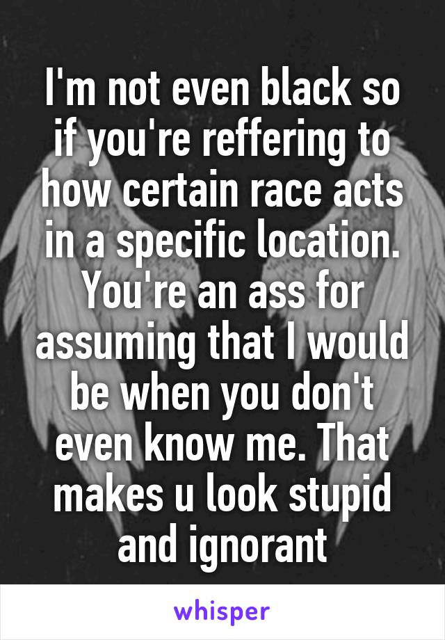 I'm not even black so if you're reffering to how certain race acts in a specific location. You're an ass for assuming that I would be when you don't even know me. That makes u look stupid and ignorant