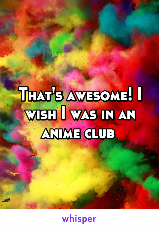 That's awesome! I wish I was in an anime club 