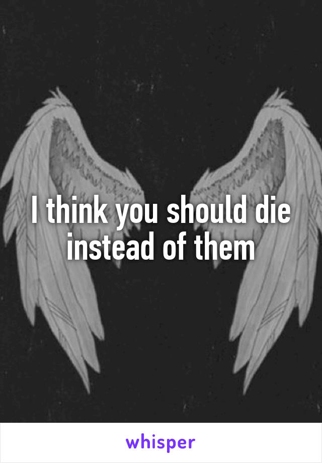 I think you should die instead of them