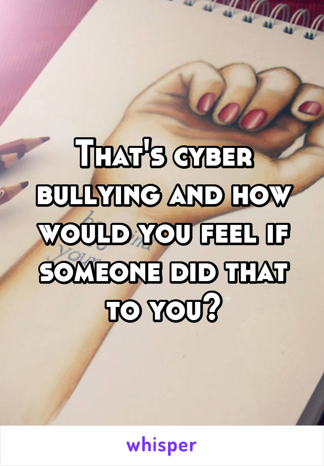 That's cyber bullying and how would you feel if someone did that to you?
