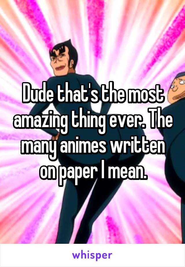 Dude that's the most amazing thing ever. The many animes written on paper I mean.