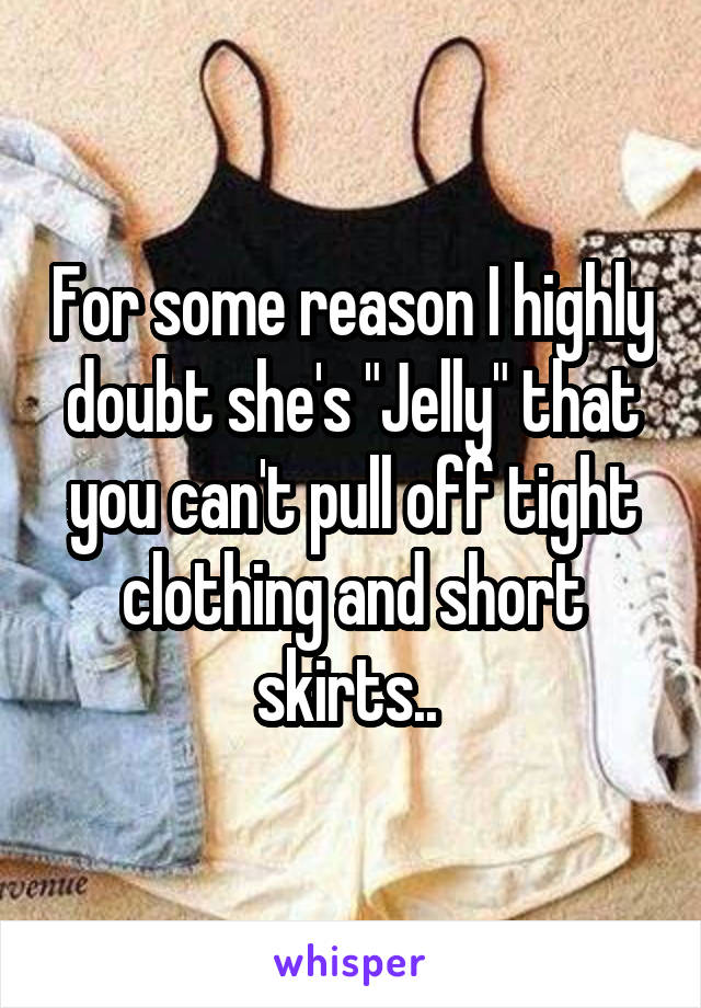 For some reason I highly doubt she's "Jelly" that you can't pull off tight clothing and short skirts.. 