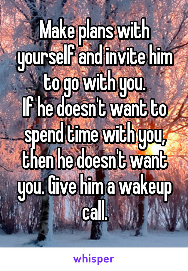Make plans with yourself and invite him to go with you.
If he doesn't want to spend time with you, then he doesn't want you. Give him a wakeup call.
