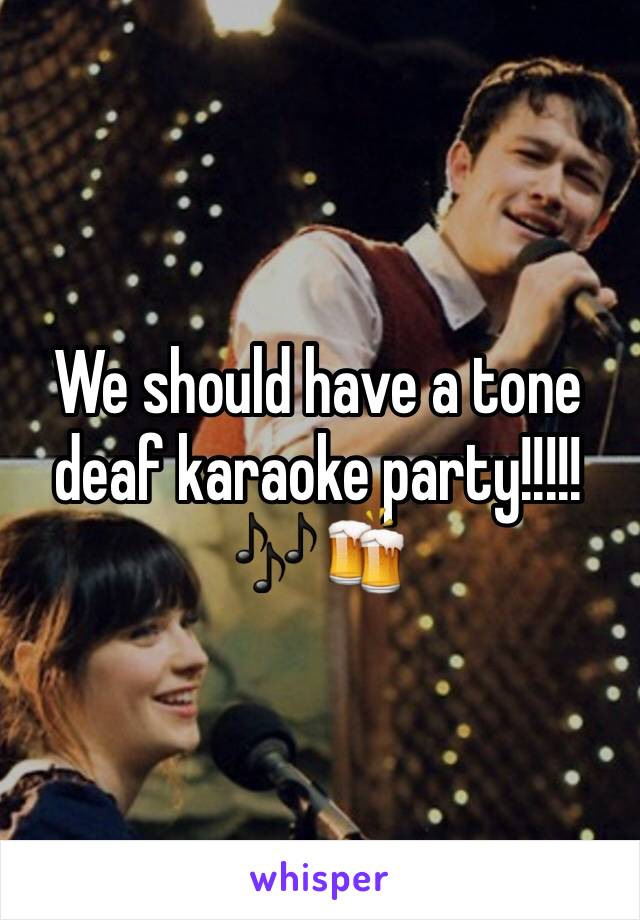 We should have a tone deaf karaoke party!!!!! 🎶🍻