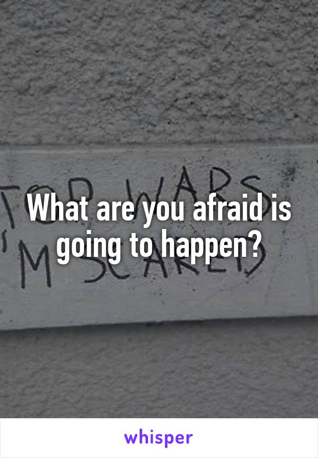 What are you afraid is going to happen?