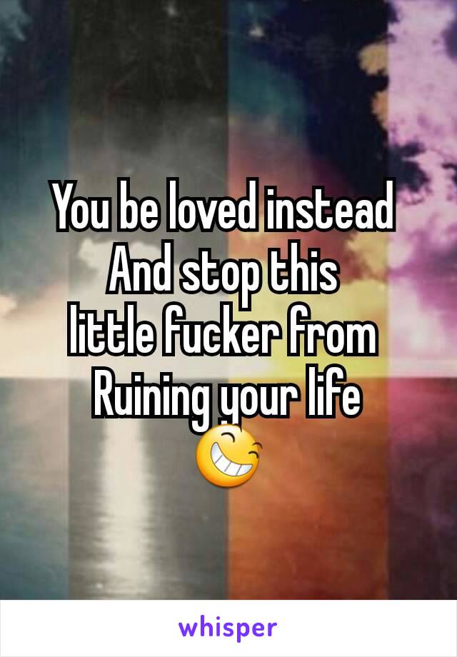 You be loved instead 
And stop this 
little fucker from 
Ruining your life
😆