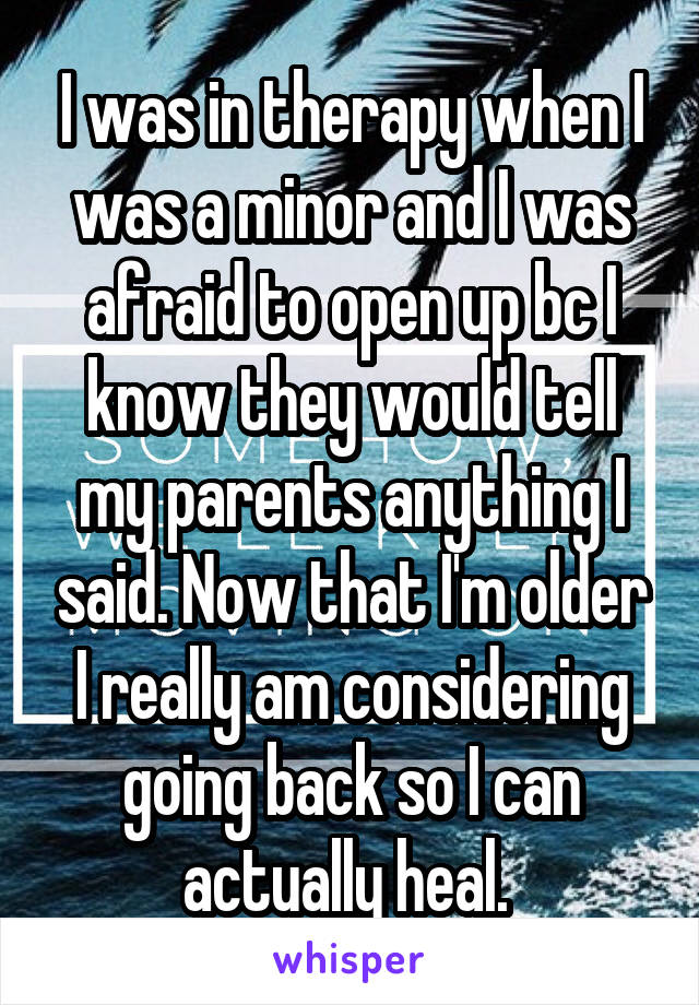 I was in therapy when I was a minor and I was afraid to open up bc I know they would tell my parents anything I said. Now that I'm older I really am considering going back so I can actually heal. 