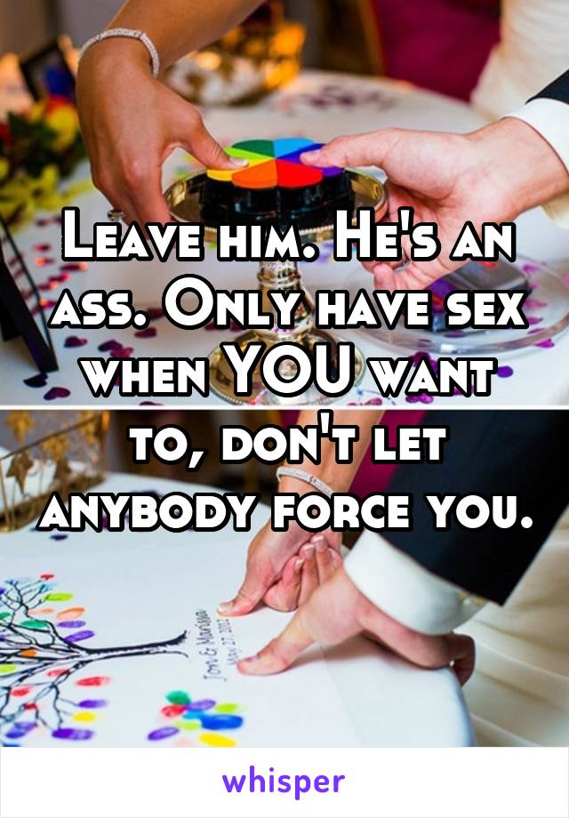 Leave him. He's an ass. Only have sex when YOU want to, don't let anybody force you. 