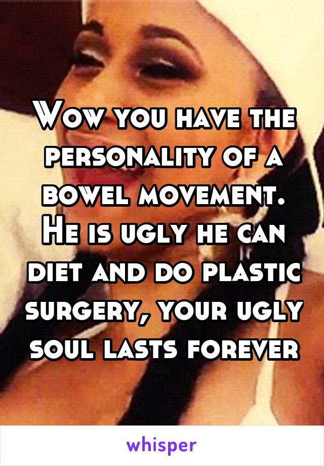 Wow you have the personality of a bowel movement. He is ugly he can diet and do plastic surgery, your ugly soul lasts forever