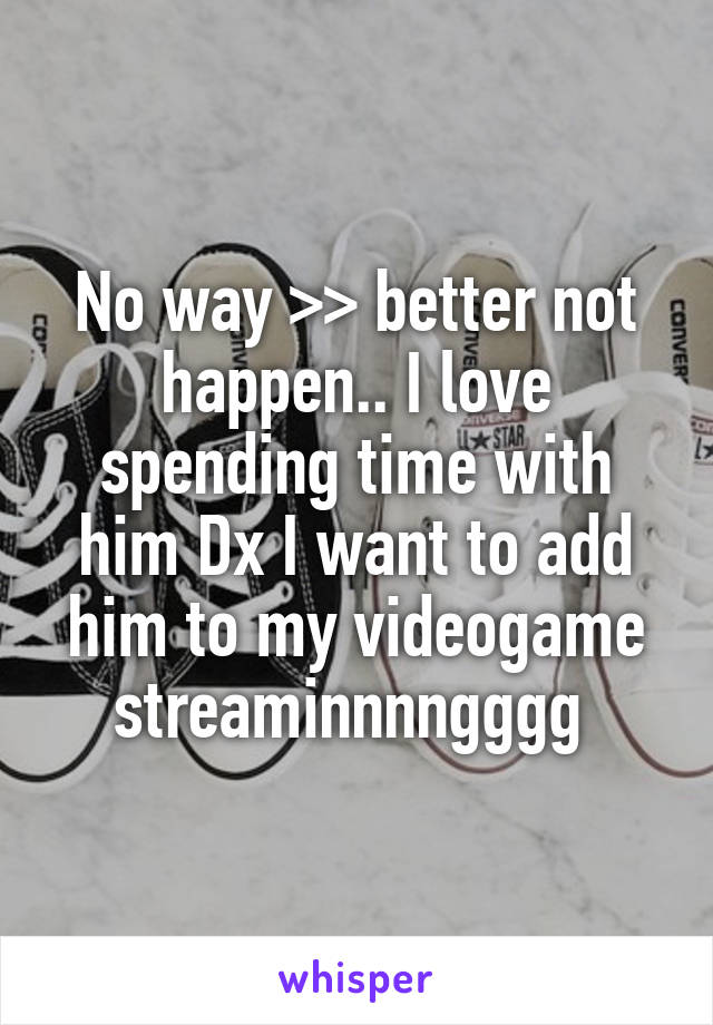 No way >> better not happen.. I love spending time with him Dx I want to add him to my videogame streaminnnngggg 