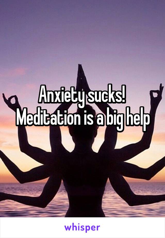 Anxiety sucks! 
Meditation is a big help
