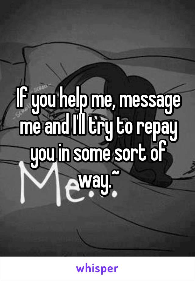 If you help me, message me and I'll try to repay you in some sort of way.~