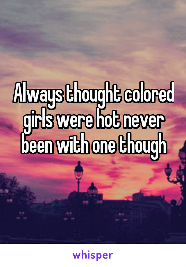 Always thought colored girls were hot never been with one though
