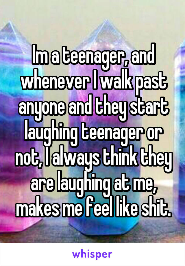 Im a teenager, and whenever I walk past anyone and they start laughing teenager or not, I always think they are laughing at me, makes me feel like shit.