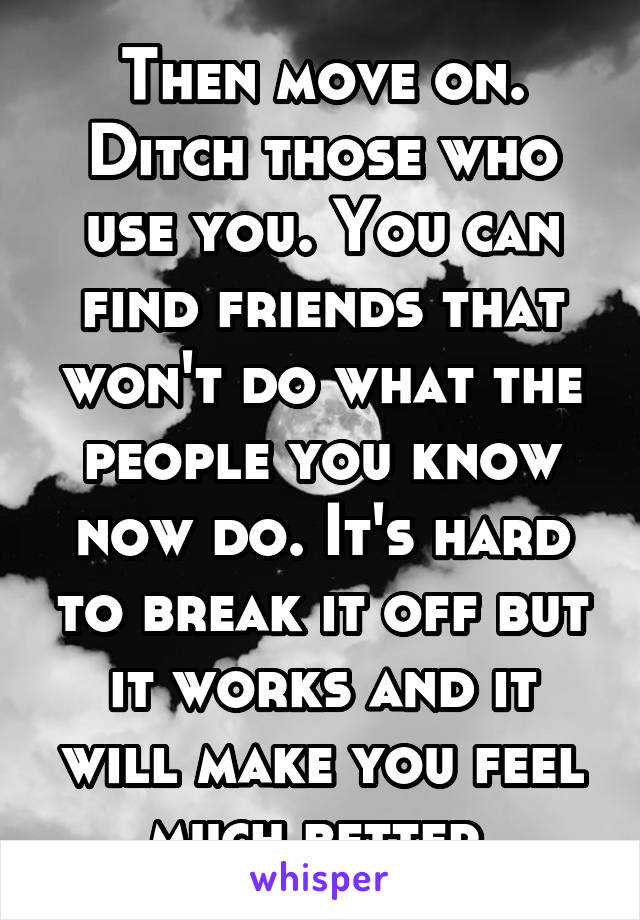 Then move on. Ditch those who use you. You can find friends that won't do what the people you know now do. It's hard to break it off but it works and it will make you feel much better.