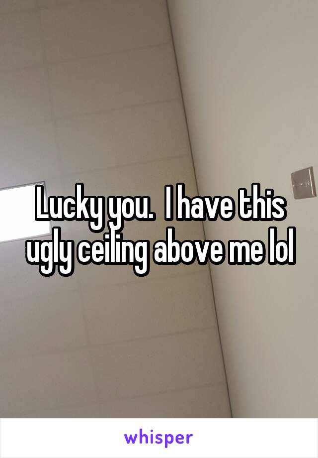 Lucky you.  I have this ugly ceiling above me lol