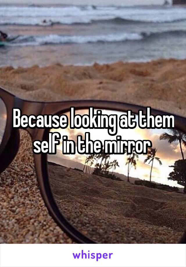 Because looking at them self in the mirror 